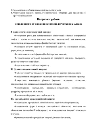 4. Задоволення особистіснихосвітніх потреб вчителів.
5. Формування єдиного освітнього-методичного простору для професійного
зростання педагогів.
Напрямки роботи
методичного об’єднання вчителів початкових класів
І. Діагностично-прогностичний напрям:
створення умов для компетентнісно орієнтованої системи неперервної
освіти з метою надання вчителям широких можливостей для оновлення,
поглиблення, вдосконалення професійної компетентності;
вивчення потреб педагогів у неперервній освіті та визначення змісту,
форм, методів навчання;
створення системиінформаційної підтримки вчителів;
стимулювання мотивацій педагогів до постійного навчання, самоосвіти,
розвиткутворчогопотенціалу;
вдосконалення освітнього процесу.
ІІ. Навчально-методичний напрям:
забезпечення участі педагогів у різноманітних заходах на всіх рівнях;
моделювання продуктивної технології інноваційного освітнього процесу;
теоретичне оволодіння різними формами, методами, підходами,
технологіями для вдосконалення освітнього процесу;
використання навчальних, навчально-методичних, інформаційних
ресурсів у професійній діяльності;
методичнийсупровід атестації педагогів.
ІІІ. Організаційно-координаційний напрям:
підвищення професійної компетентності педагогічних працівників;
координація форм і методів самоосвітньої діяльності, націлення на
підвищення педагогічної майстерності та вдосконалення фахової підготовки
вчителів;
розвитокмотивів професійної творчоїдіяльностівчителів;
 
