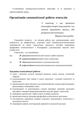  планування індивідуально-освітньої траєкторії та її реалізації в
міжатестаційний період.
Організація самоосвітньої роботи вчителів
У кожному з нас криються
потенційні творчі можливості, і ми
повинні працювати щосили, аби
розкрити цей потенціал
МартінЛютер Кінг
Самоосвіта педагога - це свідома робота над удосконаленням своєї
особистості як професіонала, адаптація своїх індивідуально-неповторних
особливостей до вимог педагогічної діяльності, постійне підвищення
професійної компетентності і безперервне удосконалення якостей своєї
особистості.
Самоосвіта - це свідомий рух
від: Я - реального(визначити свої сильніі слабкі сторони)
Я - ретроспективного(яким я був у минулому)
до: Я - ідеального(відповідність сучасним вимогам)
Я - рефлексійного(самоусвідомлення свого самовдосконалення)
Завдання самоосвітньої роботи:
1) знати і розуміти сучасні тенденції розвитку освіти взагалі, початкової
зокрема;
2) удосконалювати свої знання в галузі класичної і сучасної психології та
педагогіки;
3) організовувати свою діяльність на компетентнісних засадах (прогнозування,
проектування, оцінювання тощо)
4) конструювати та реалізовувати сучасні програми навчання молодших
школярів із використанням різноманітних методів, форм і технологій;
5) відвідувати уроки колег і брати участь в обміні досвідом;
6) проектувати власну програмупрофесійно-особистісного зростання;
7) систематично цікавитися подіями сучасного економічного, політичного і
культурного життя;
8) підвищувати рівень своєї ерудиції, правової та загальної культури.
 