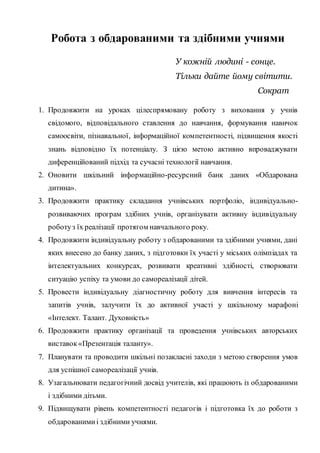 Робота з обдарованими та здібними учнями
У кожній людині - сонце.
Тільки дайте йому світити.
Сократ
1. Продовжити на уроках цілеспрямовану роботу з виховання у учнів
свідомого, відповідального ставлення до навчання, формування навичок
самоосвіти, пізнавальної, інформаційної компетентності, підвищення якості
знань відповідно їх потенціалу. З цією метою активно впроваджувати
диференційований підхід та сучасні технології навчання.
2. Оновити шкільний інформаційно-ресурсний банк даних «Обдарована
дитина».
3. Продовжити практику складання учнівських портфоліо, індивідуально-
розвиваючих програм здібних учнів, організувати активну індивідуальну
роботуз їх реалізації протягом навчального року.
4. Продовжити індивідуальну роботу з обдарованими та здібними учнями, дані
яких внесено до банку даних, з підготовки їх участі у міських олімпіадах та
інтелектуальних конкурсах, розвивати креативні здібності, створювати
ситуацію успіху та умови до самореалізації дітей.
5. Провести індивідуальну діагностичну роботу для вивчення інтересів та
запитів учнів, залучити їх до активної участі у шкільному марафоні
«Інтелект. Талант. Духовність»
6. Продовжити практику організації та проведення учнівських авторських
виставок«Презентація таланту».
7. Планувати та проводити шкільні позакласні заходи з метою створення умов
для успішної самореалізації учнів.
8. Узагальнювати педагогічний досвід учителів, які працюють із обдарованими
і здібними дітьми.
9. Підвищувати рівень компетентності педагогів і підготовка їх до роботи з
обдарованимиі здібними учнями.
 