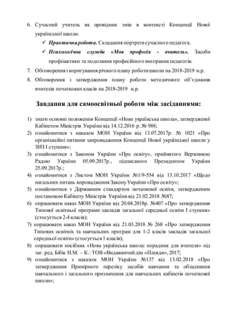 6. Сучасний учитель як провідник змін в контексті Концепції Нової
української школи.
 Практичнаробота. Складання портретасучасного педагога.
 Психологічна служба «Моя професія - вчитель». Засоби
профілактики та подолання професійного вигорання педагогів.
7. Обговорення і коригування річного плану роботишколи на 2018-2019 н.р.
8. Обговорення і затвердження плану роботи методичного об’єднання
вчителів початковихкласів на 2018-2019 н.р.
Завдання для самоосвітньої роботи між засіданнями:
1) знати основні положення Концепції «Нова українська школа», затвердженої
Кабінетом Міністрів України від 14.12.2016 р. № 988;
2) ознайомитися з наказом МОН України від 13.07.2017р. № 1021 «Про
організаційні питання запровадження Концепції Нової української школи у
ЗНЗ І ступеня»;
3) ознайомитися з Законом України «Про освіту», прийнятого Верховною
Радою України 05.09.2017р., підписаного Президентом України
25.09.2017р.;
4) ознайомитися з Листом МОН України №1/9-554 від 13.10.2017 «Щодо
нагальних питань впровадження ЗаконуУкраїни «Про освіту»;
5) ознайомитися з Державним стандартом початкової освіти, затвердженим
постановоюКабінету Міністрів Українивід 21.02.2018 №87;
6) опрацювати наказ МОН України від 20.04.2018р. №407 «Про затвердження
Типової освітньої програми закладів загальної середньої освіти І ступеня»
(стосується 2-4 класів);
7) опрацювати наказ МОН України від 21.03.2018 № 268 «Про затвердження
Типових освітніх та навчальних програм для 1-2 класів закладів загальної
середньої освіти» (стосується1 класів);
8) опрацювати посібник «Нова українська школа: порадник для вчителя» під
заг. ред. Бібік Н.М. – К.: ТОВ «Видавничийдім «Плеяди», 2017;
9) ознайомитися з наказом МОН України №137 від 13.02.2018 «Про
затвердження Примірного переліку засобів навчання та обладнання
навчального і загального призначення для навчальних кабінетів початкової
школи»;
 