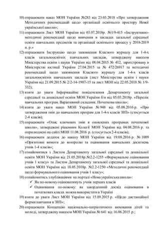10) опрацювати наказ МОН України №283 від 23.03.2018 «Про затвердження
Методичних рекомендацій щодо організації освітнього простору Нової
української школи»;
11) опрацювати Лист МОН України від 03.07.2018р. №1/9-415 «Інструктивно-
методичні рекомендації щодо вивчення в закладах загальної середньої
освіти навчальних предметів та організації освітнього процесу у 2018-2019
н. р.»
12) опрацювати Інструкцію щодо заповнення Класного журналу для 1-4-х
класів загальноосвітніх навчальних закладів, затверджену наказом
Міністерства освіти і науки України від 08.04.2015 № 412, зареєстровану в
Міністерстві юстиції України 27.04.2015 за № 472/26917 та методичні
рекомендації щодо заповнення Класного журналу для 1-4-х класів
загальноосвітніх навчальних закладів (лист Міністерства освіти і науки
України від 21.09.2015 № 2/2-14-1907-15 та лист МОН від 22.05.2018 № 1/9-
332);
13) взяти до уваги Інформаційне повідомлення Департаменту загальної
середньої та дошкільної освіти МОН України б/н від 05.03.2018р. «Перелік
навчальних програм. Варіативний складник. Початкова школа»;
14) взяти до уваги наказ МОН України № 948 від 05.08.2016 р. «Про
затвердження змін до навчальних програм для 1-4-х класів ЗНЗ» (стосується
2-4 класів);
15) опрацювати «Опис ключових змін в оновлених програмах початкової
школи», затверджені рішенням Колегії МОН України від 04.08.2016 р. та
оприлюднені на сайті МОН 11.08.2016 р. (стосується 2-4 класів);
16) опрацювати додаток до наказу МОН України від 19.08.2016 р. № 1009
«Орієнтовні вимоги до контролю та оцінювання навчальних досягнень
учнів 1-4 класів»;
17) ознайомитися з Листом Департаменту загальної середньої та дошкільної
освіти МОН України від 21.05.2018р.№2.2-1255 «Формувальне оцінювання
учнів 1 класу» та Листом Департаменту загальної середньої та дошкільної
освіти МОН України від 18.05.2018р. №2.2-1250 «Методичні рекомендації
щодо формувального оцінювання учнів 1 класу»;
18) ознайомитись з публікаціями на порталі «Нова українськашкола»:
 Як по-новомуоцінюватимуть учнів перших класів
 Оцінювання по-новому: як закордонний досвід оцінювання в
початковихкласах можна використатив Україні
19) взяти до уваги Лист МОН України від 15.09.2015 р. «Щодо дистанційної
форминавчання в ЗНЗ»;
20) опрацювати Концепцію національно-патріотичного виховання дітей та
молоді, затверджену наказом МОН України № 641 від 16.06.2015 р.;
 