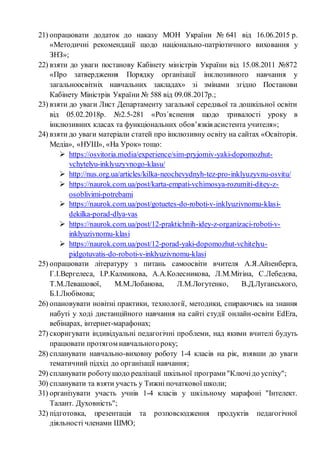 21) опрацювати додаток до наказу МОН України № 641 від 16.06.2015 р.
«Методичні рекомендації щодо національно-патріотичного виховання у
ЗНЗ»;
22) взяти до уваги постанову Кабінету міністрів України від 15.08.2011 №872
«Про затвердження Порядку організації інклюзивного навчання у
загальноосвітніх навчальних закладах» зі змінами згідно Постанови
Кабінету Міністрів України № 588 від 09.08.2017р.;
23) взяти до уваги Лист Департаменту загальної середньої та дошкільної освіти
від 05.02.2018р. №2.5-281 «Роз´яснення щодо тривалості уроку в
інклюзивних класах та функціональних обов’язків асистента учителя»;
24) взяти до уваги матеріали статей про інклюзивну освіту на сайтах «Освіторія.
Медіа», «НУШ», «На Урок» тощо:
 https://osvitoria.media/experience/sim-pryjomiv-yaki-dopomozhut-
vchytelyu-inklyuzyvnogo-klasu/
 http://nus.org.ua/articles/kilka-neochevydnyh-tez-pro-inklyuzyvnu-osvitu/
 https://naurok.com.ua/post/karta-empati-vchimosya-rozumiti-ditey-z-
osoblivimi-potrebami
 https://naurok.com.ua/post/gotuetes-do-roboti-v-inklyuzivnomu-klasi-
dekilka-porad-dlya-vas
 https://naurok.com.ua/post/12-praktichnih-idey-z-organizaci-roboti-v-
inklyuzivnomu-klasi
 https://naurok.com.ua/post/12-porad-yaki-dopomozhut-vchitelyu-
pidgotuvatis-do-roboti-v-inklyuzivnomu-klasi
25) опрацювати літературу з питань самоосвіти вчителя А.Я.Айзенберга,
Г.І.Вергелеса, І.Р.Калмикова, А.А.Колесникова, Л.М.Мітіна, С.Лебедєва,
Т.М.Левашової, М.М.Лобанова, Л.М.Логутенко, В.Д.Луганського,
Б.І.Любімова;
26) опановувати новітні практики, технології, методики, спираючись на знання
набуті у ході дистанційного навчання на сайті студії онлайн-освіти EdEra,
вебінарах, інтернет-марафонах;
27) скоригувати індивідуальні педагогічні проблеми, над якими вчителі будуть
працювати протягом навчальногороку;
28) спланувати навчально-виховну роботу 1-4 класів на рік, взявши до уваги
тематичний підхід до організації навчання;
29) спланувати роботущодо реалізації шкільної програми"Ключідо успіху";
30) спланувати та взяти участь у Тижні початкової школи;
31) організувати участь учнів 1-4 класів у шкільному марафоні "Інтелект.
Талант. Духовність";
32) підготовка, презентація та розповсюдження продуктів педагогічної
діяльності членами ШМО;
 