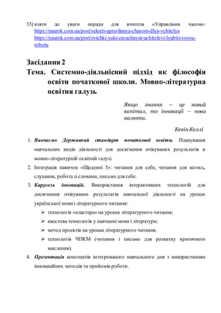 33) взяти до уваги поради для вчителя «Управління часом»:
https://naurok.com.ua/post/sekreti-upravlinnya-chasom-dlya-vchitelya
https://naurok.com.ua/post/zvichki-yaki-zavazhayut-uchitelevi-lyubiti-svoyu-
robotu
Засідання 2
Тема. Системно-діяльнісний підхід як філософія
освіти початкової школи. Мовно-літературна
освітня галузь
Якщо знання – це новий
капітал, то інновації – нова
валюта.
КевінКеллі
1. Вивчаємо Державний стандарт початкової освіти. Планування
навчальних видів діяльності для досягнення очікуваних результатів в
мовно-літературній освітній галузі.
2. Інтеграція навичок «Щоденні 5»: читання для себе, читання для когось,
слухання, роботазі словами, письмо для себе.
3. Карусель інновацій. Використання інтерактивних технологій для
досягнення очікуваних результатів навчальної діяльності на уроках
української мови і літературного читання:
 технологія «кластера» на уроках літературного читання;
 квестова технологія у навчанні мови і літератури;
 метод проектів на уроках літературного читання.
 технологія ЧПКМ (читання і письмо для розвитку критичного
мислення).
4. Презентація конспектів інтегрованого навчального дня з використанням
інноваційних методів та прийомів роботи.
 