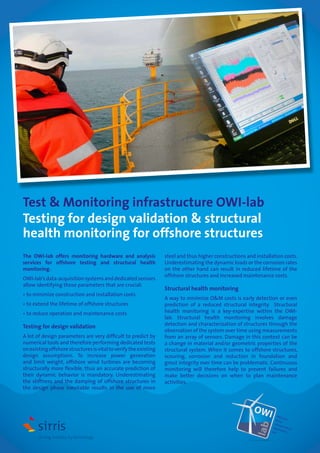 Test & Monitoring infrastructure OWI-lab
Testing for design validation & structural
health monitoring for offshore structures
The OWI-lab offers monitoring hardware and analysis
services for offshore testing and structural health
monitoring.
OWI-lab’s data-acquisition systems and dedicated sensors
allow identifying those parameters that are crucial:
• to minimize construction and installation costs
• to extend the lifetime of offshore structures
• to reduce operation and maintenance costs

Testing for design validation
A lot of design parameters are very difficult to predict by
numerical tools and therefore performing dedicated tests
on existing offshore structures is vital to verify the existing
design assumptions. To increase power generation
and limit weight, offshore wind turbines are becoming
structurally more flexible, thus an accurate prediction of
their dynamic behavior is mandatory. Underestimating
the stiffness and the damping of offshore structures in
the design phase inevitable results in the use of more

steel and thus higher constructions and installation costs.
Underestimating the dynamic loads or the corrosion rates
on the other hand can result in reduced lifetime of the
offshore structures and increased maintenance costs.

Structural health monitoring
A way to minimize O&M costs is early detection or even
prediction of a reduced structural integrity. Structural
health monitoring is a key-expertise within the OWIlab. Structural health monitoring involves damage
detection and characterization of structures through the
observation of the system over time using measurements
from an array of sensors. Damage in this context can be
a change in material and/or geometric properties of the
structural system. When it comes to offshore structures,
scouring, corrosion and reduction in foundation and
grout integrity over time can be problematic. Continuous
monitoring will therefore help to prevent failures and
make better decisions on when to plan maintenance
activities.

OWI

Offs
ho
Win re
d
Infra
st
App ructure
licat
ion
Lab

 