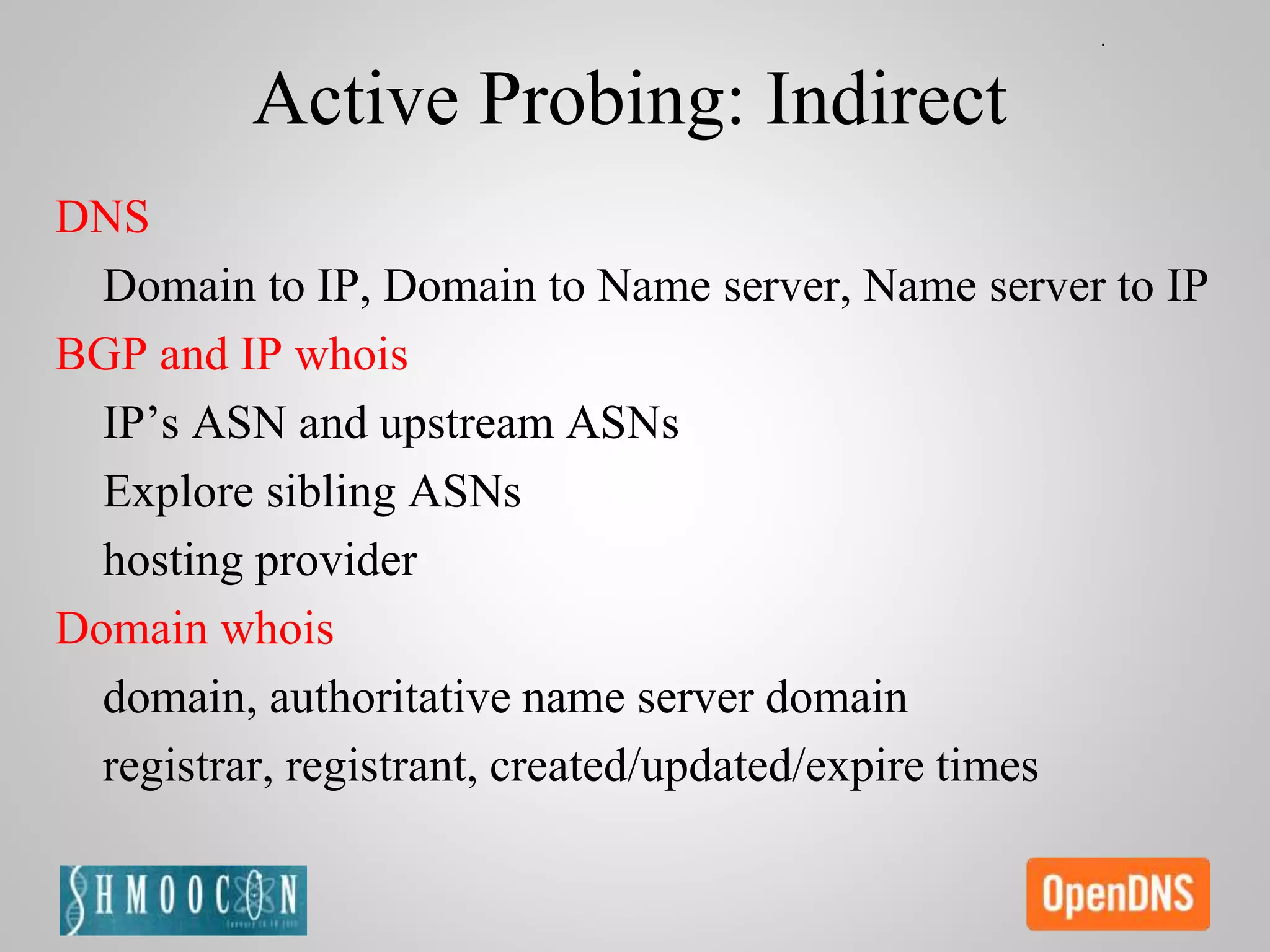 Active Probing: Indirect
DNS
Domain to IP, Domain to Name server, Name server to IP
BGP and IP whois
IP’s ASN and upstream ASNs
Explore sibling ASNs
hosting provider
Domain whois
domain, authoritative name server domain
registrar, registrant, created/updated/expire times
 