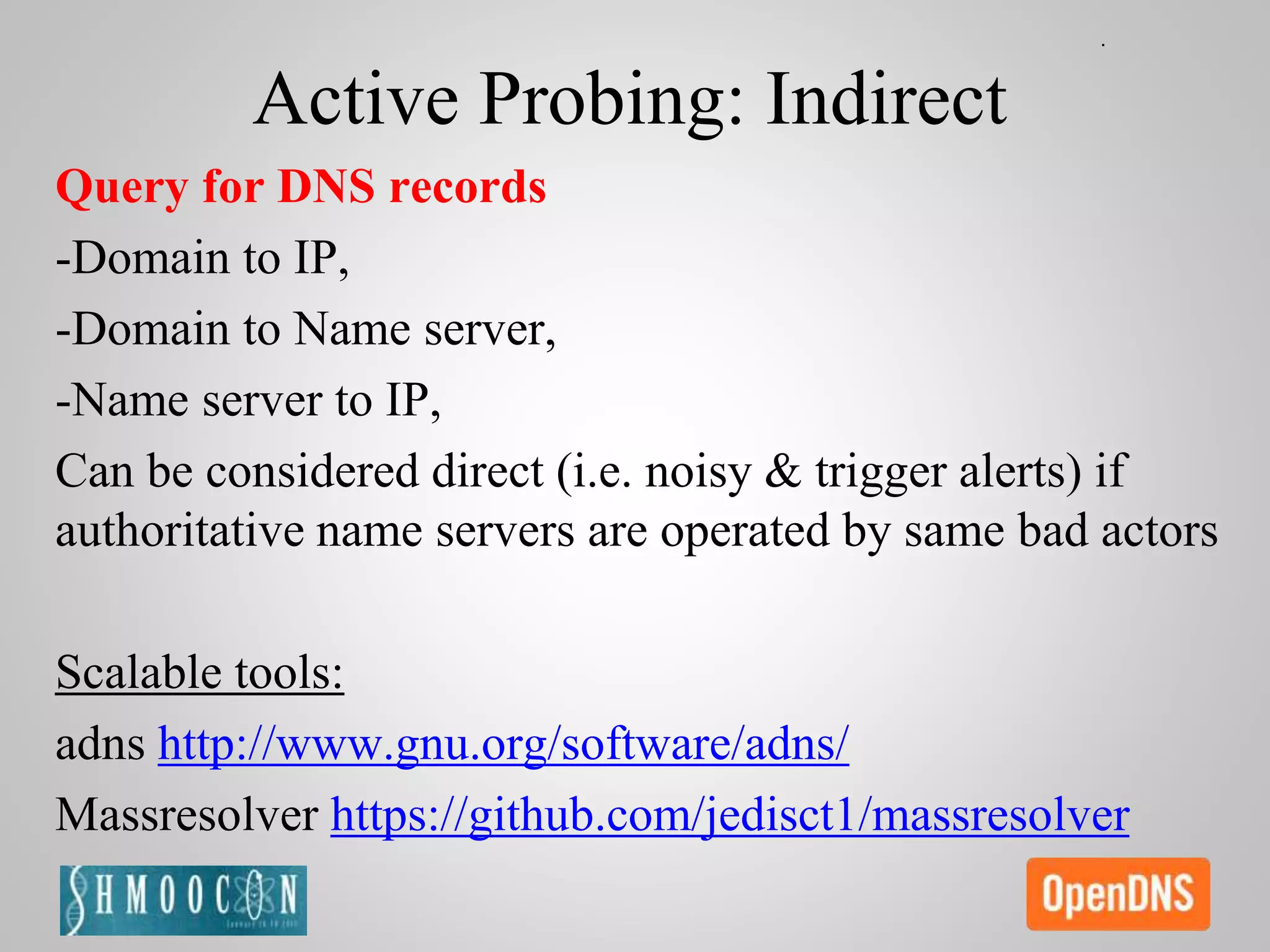 Active Probing: Indirect
Query for DNS records
-Domain to IP,
-Domain to Name server,
-Name server to IP,
Can be considered direct (i.e. noisy & trigger alerts) if
authoritative name servers are operated by same bad actors
Scalable tools:
adns http://www.gnu.org/software/adns/
Massresolver https://github.com/jedisct1/massresolver
 