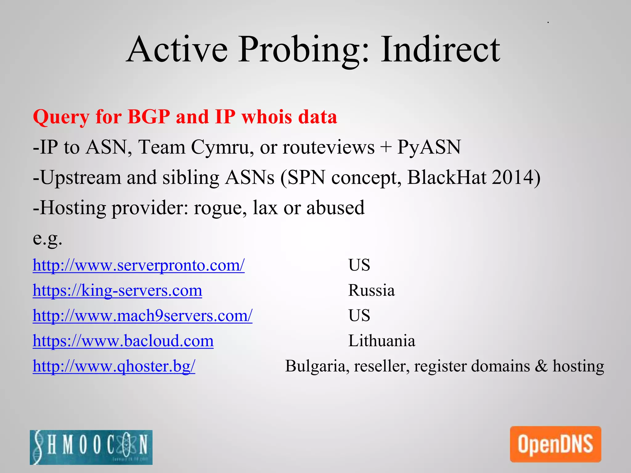Active Probing: Indirect
Query for BGP and IP whois data
-IP to ASN, Team Cymru, or routeviews + PyASN
-Upstream and sibling ASNs (SPN concept, BlackHat 2014)
-Hosting provider: rogue, lax or abused
e.g.
http://www.serverpronto.com/ US
https://king-servers.com Russia
http://www.mach9servers.com/ US
https://www.bacloud.com Lithuania
http://www.qhoster.bg/ Bulgaria, reseller, register domains & hosting
 