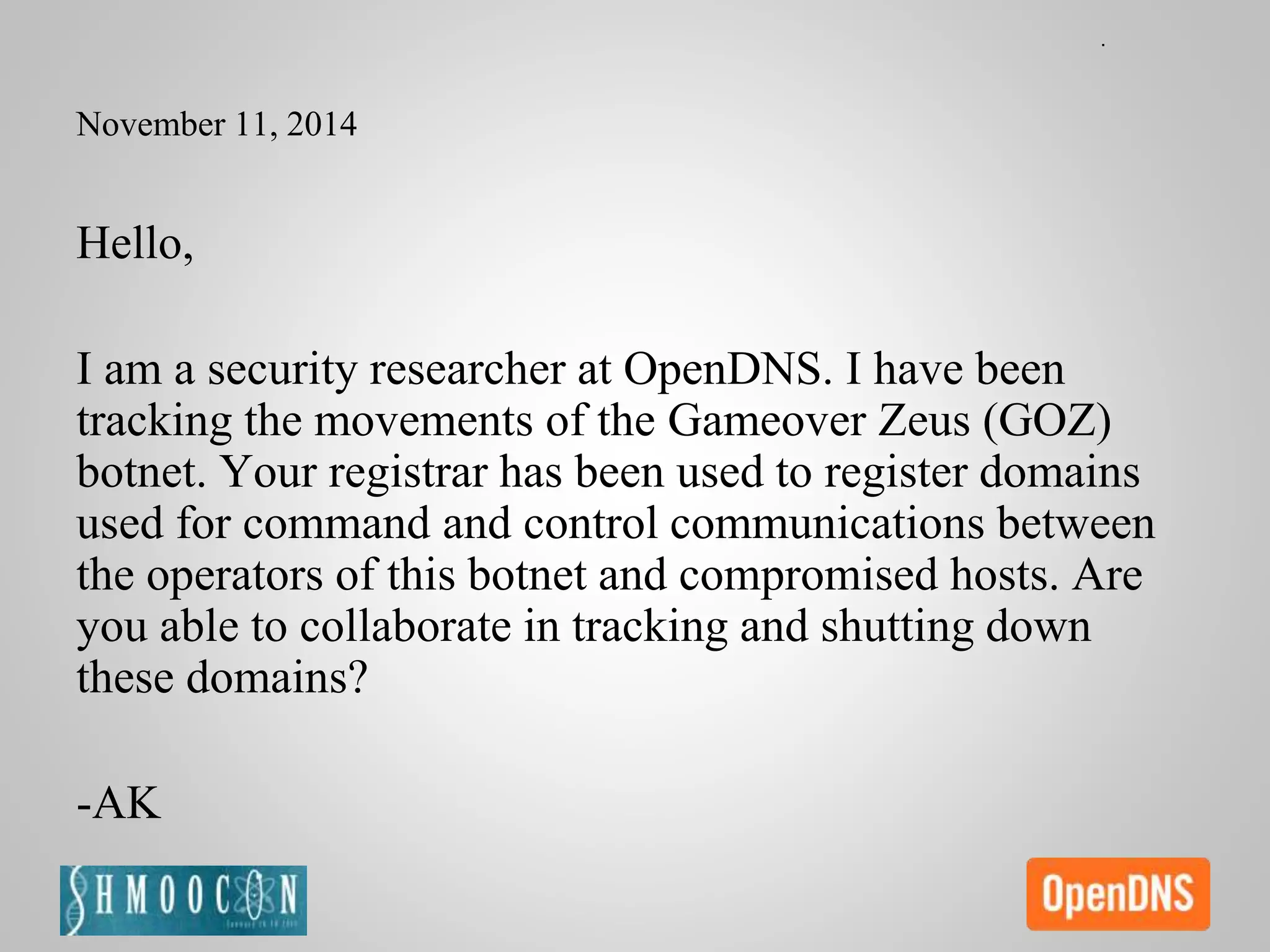 November 11, 2014
Hello,
I am a security researcher at OpenDNS. I have been
tracking the movements of the Gameover Zeus (GOZ)
botnet. Your registrar has been used to register domains
used for command and control communications between
the operators of this botnet and compromised hosts. Are
you able to collaborate in tracking and shutting down
these domains?
-AK
 