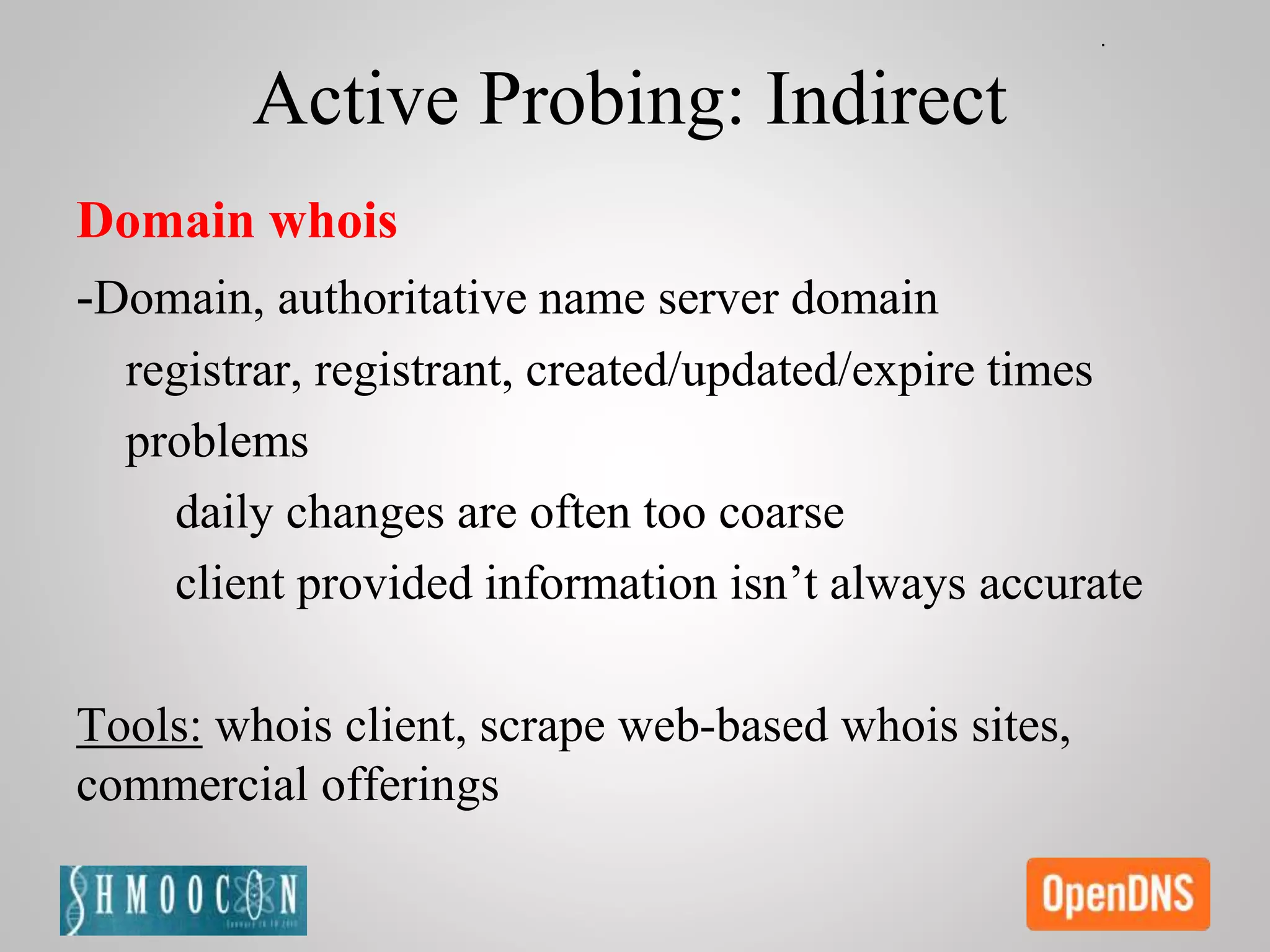 Active Probing: Indirect
Domain whois
-Domain, authoritative name server domain
registrar, registrant, created/updated/expire times
problems
daily changes are often too coarse
client provided information isn’t always accurate
Tools: whois client, scrape web-based whois sites,
commercial offerings
 