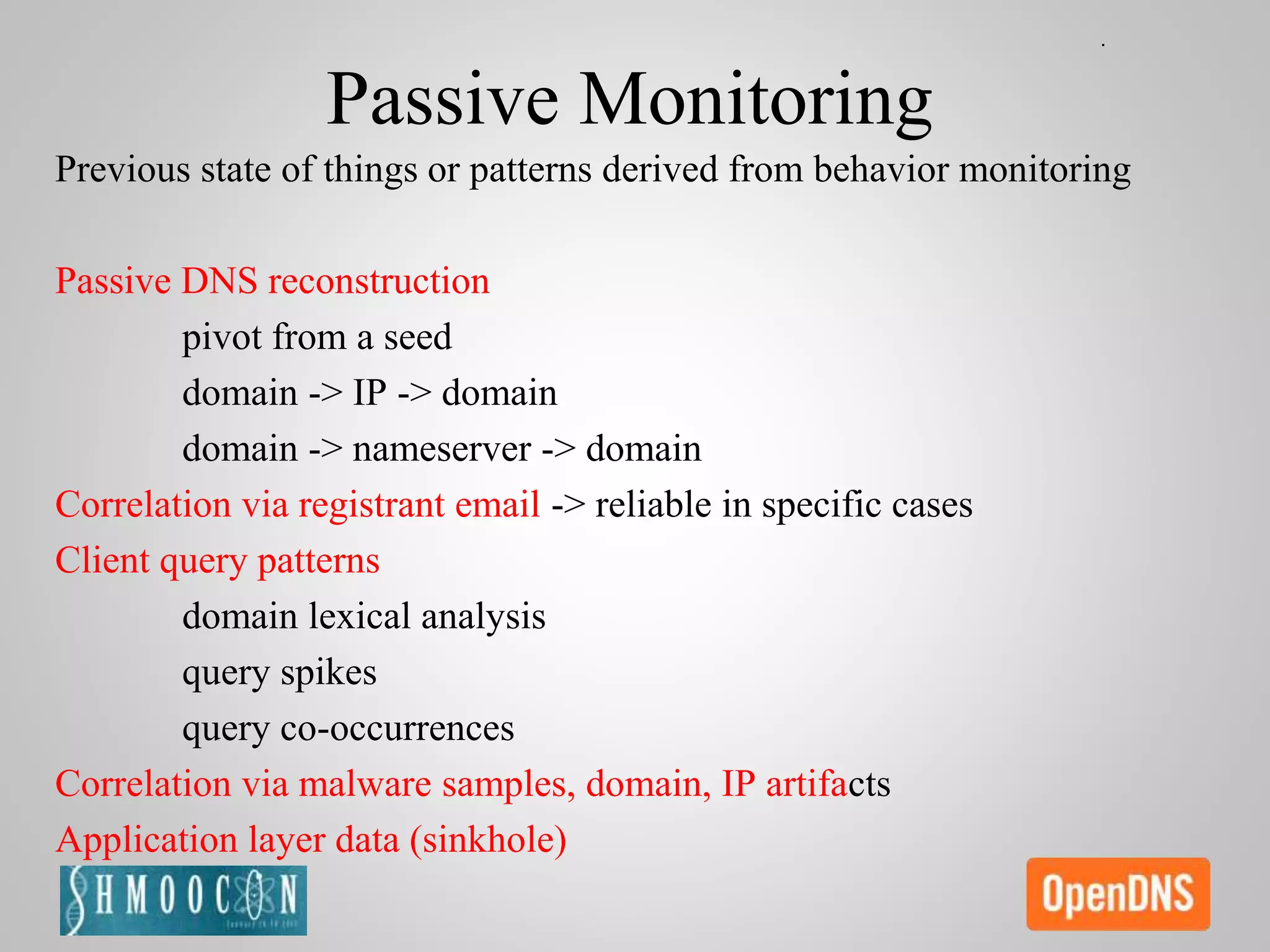 Passive Monitoring
Previous state of things or patterns derived from behavior monitoring
Passive DNS reconstruction
pivot from a seed
domain -> IP -> domain
domain -> nameserver -> domain
Correlation via registrant email -> reliable in specific cases
Client query patterns
domain lexical analysis
query spikes
query co-occurrences
Correlation via malware samples, domain, IP artifacts
Application layer data (sinkhole)
 