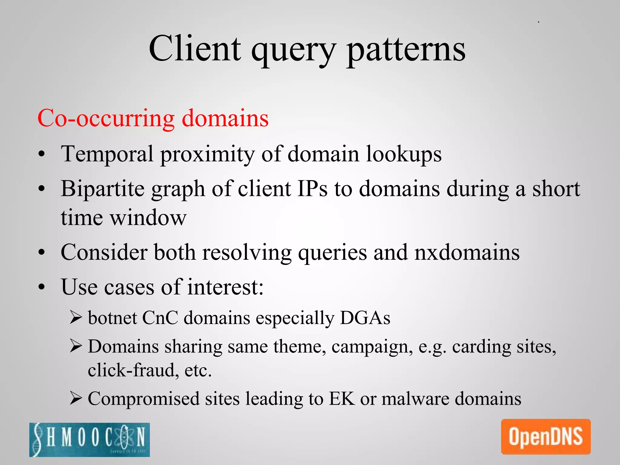 Client query patterns
Co-occurring domains
• Temporal proximity of domain lookups
• Bipartite graph of client IPs to domains during a short
time window
• Consider both resolving queries and nxdomains
• Use cases of interest:
 botnet CnC domains especially DGAs
 Domains sharing same theme, campaign, e.g. carding sites,
click-fraud, etc.
 Compromised sites leading to EK or malware domains
 