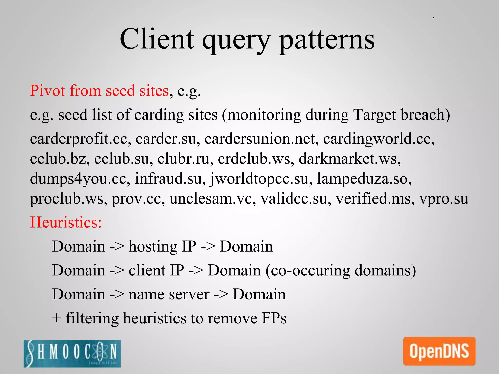 Client query patterns
Pivot from seed sites, e.g.
e.g. seed list of carding sites (monitoring during Target breach)
carderprofit.cc, carder.su, cardersunion.net, cardingworld.cc,
cclub.bz, cclub.su, clubr.ru, crdclub.ws, darkmarket.ws,
dumps4you.cc, infraud.su, jworldtopcc.su, lampeduza.so,
proclub.ws, prov.cc, unclesam.vc, validcc.su, verified.ms, vpro.su
Heuristics:
Domain -> hosting IP -> Domain
Domain -> client IP -> Domain (co-occuring domains)
Domain -> name server -> Domain
+ filtering heuristics to remove FPs
 