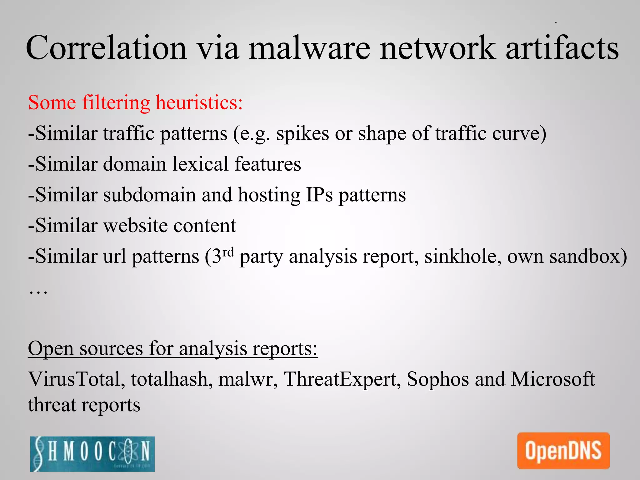 Correlation via malware network artifacts
Some filtering heuristics:
-Similar traffic patterns (e.g. spikes or shape of traffic curve)
-Similar domain lexical features
-Similar subdomain and hosting IPs patterns
-Similar website content
-Similar url patterns (3rd party analysis report, sinkhole, own sandbox)
…
Open sources for analysis reports:
VirusTotal, totalhash, malwr, ThreatExpert, Sophos and Microsoft
threat reports
 