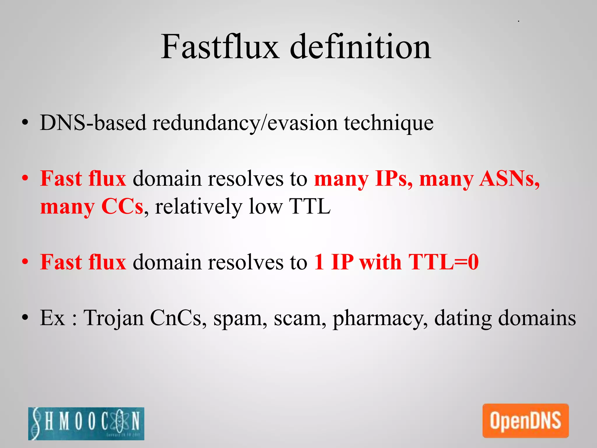 • DNS-based redundancy/evasion technique
• Fast flux domain resolves to many IPs, many ASNs,
many CCs, relatively low TTL
• Fast flux domain resolves to 1 IP with TTL=0
• Ex : Trojan CnCs, spam, scam, pharmacy, dating domains
Fastflux definition
 