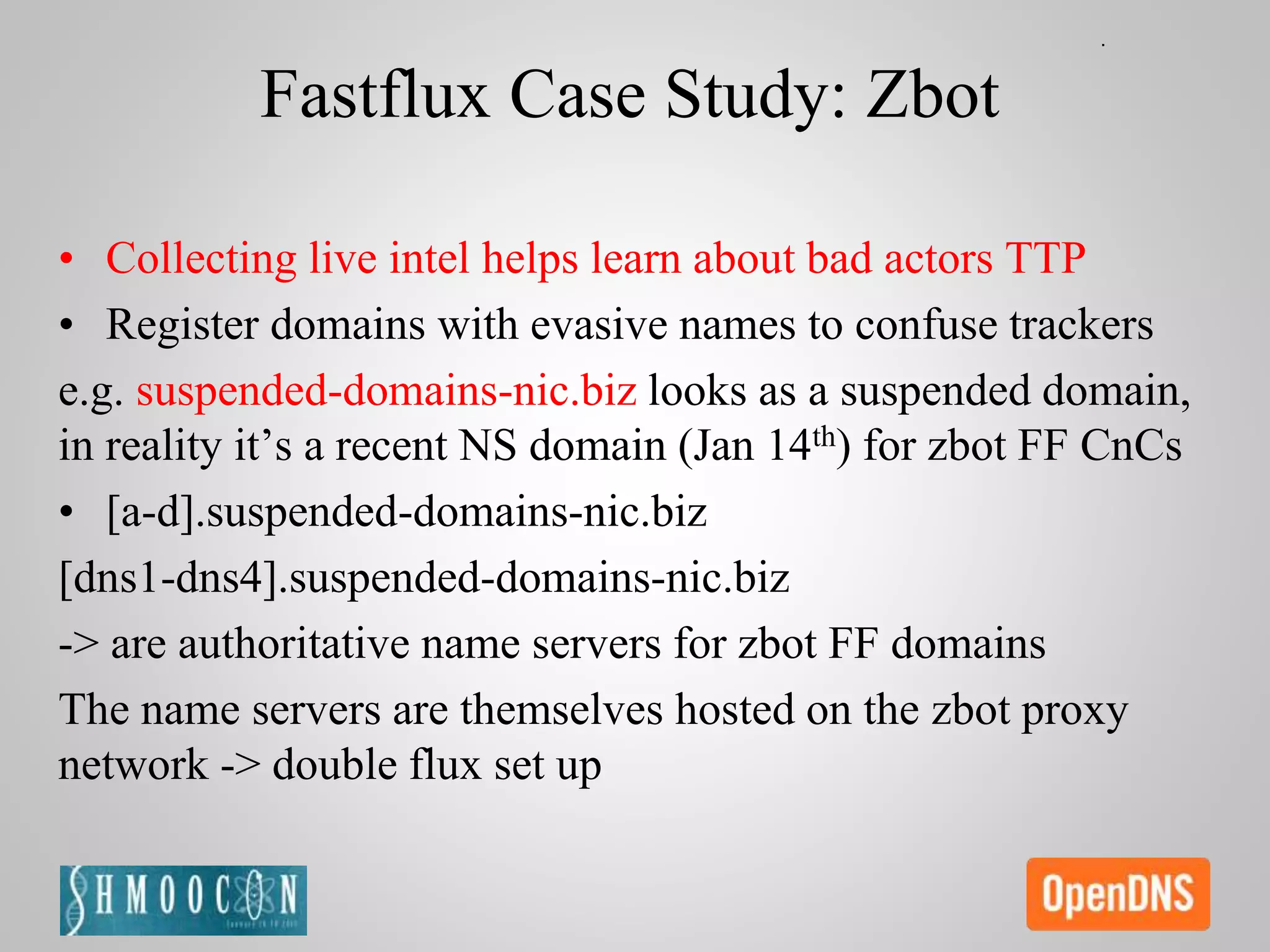 Fastflux Case Study: Zbot
• Collecting live intel helps learn about bad actors TTP
• Register domains with evasive names to confuse trackers
e.g. suspended-domains-nic.biz looks as a suspended domain,
in reality it’s a recent NS domain (Jan 14th) for zbot FF CnCs
• [a-d].suspended-domains-nic.biz
[dns1-dns4].suspended-domains-nic.biz
-> are authoritative name servers for zbot FF domains
The name servers are themselves hosted on the zbot proxy
network -> double flux set up
 