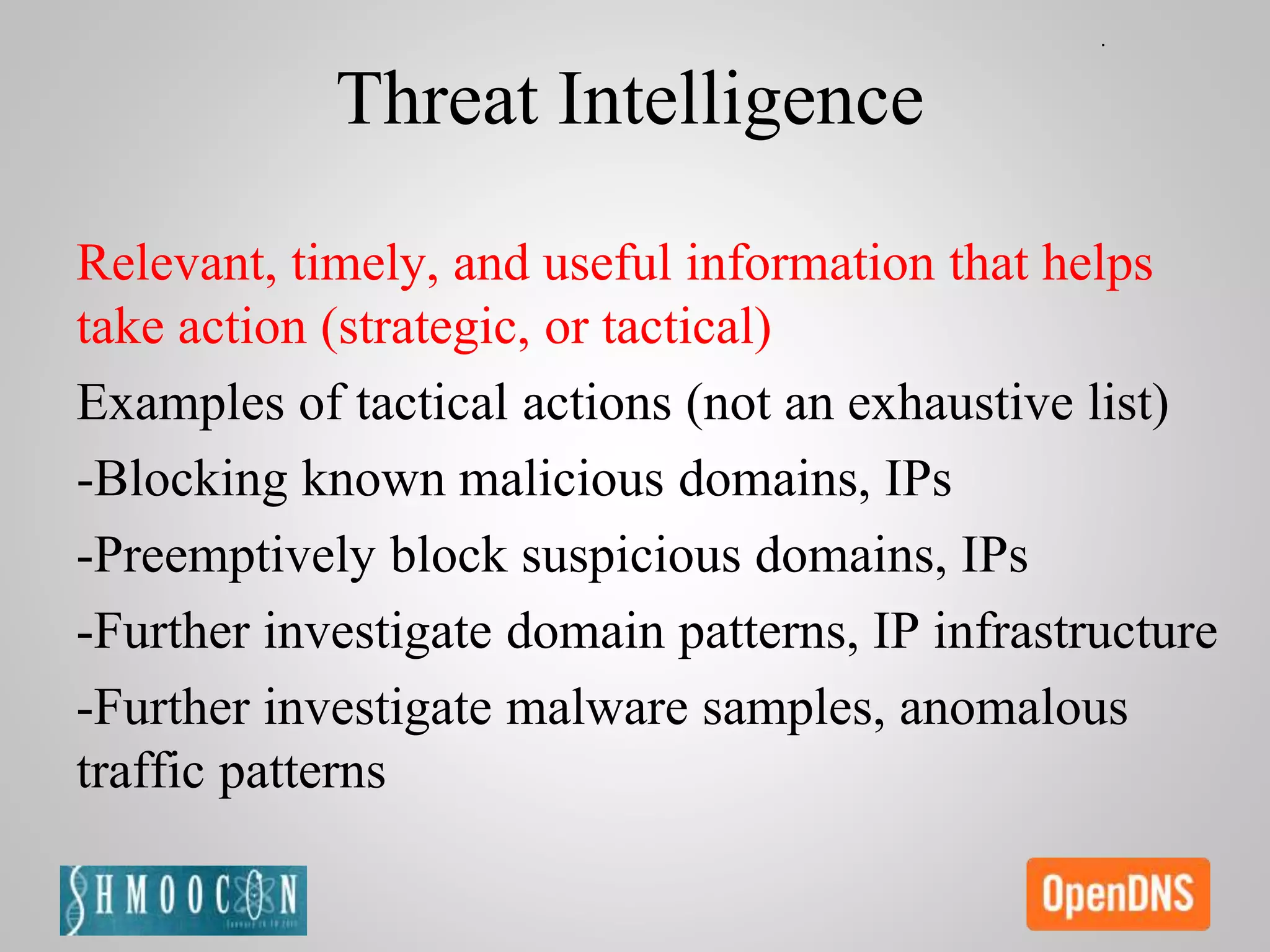 Threat Intelligence
Relevant, timely, and useful information that helps
take action (strategic, or tactical)
Examples of tactical actions (not an exhaustive list)
-Blocking known malicious domains, IPs
-Preemptively block suspicious domains, IPs
-Further investigate domain patterns, IP infrastructure
-Further investigate malware samples, anomalous
traffic patterns
 