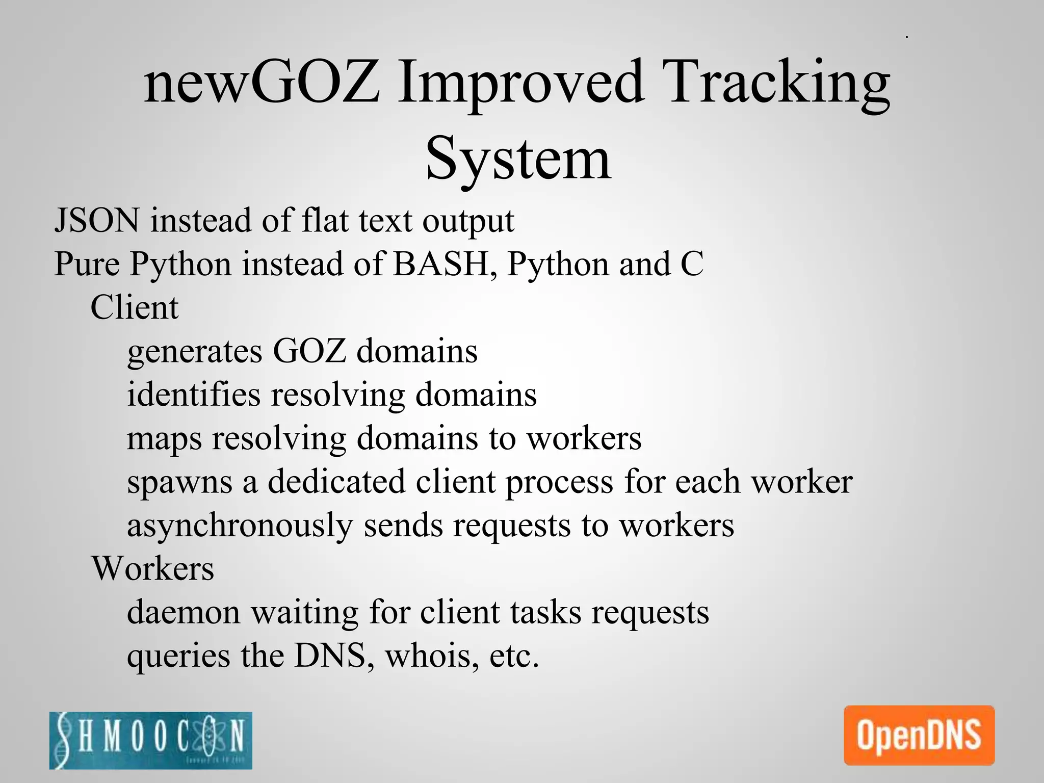 newGOZ Improved Tracking
System
JSON instead of flat text output
Pure Python instead of BASH, Python and C
Client
generates GOZ domains
identifies resolving domains
maps resolving domains to workers
spawns a dedicated client process for each worker
asynchronously sends requests to workers
Workers
daemon waiting for client tasks requests
queries the DNS, whois, etc.
 