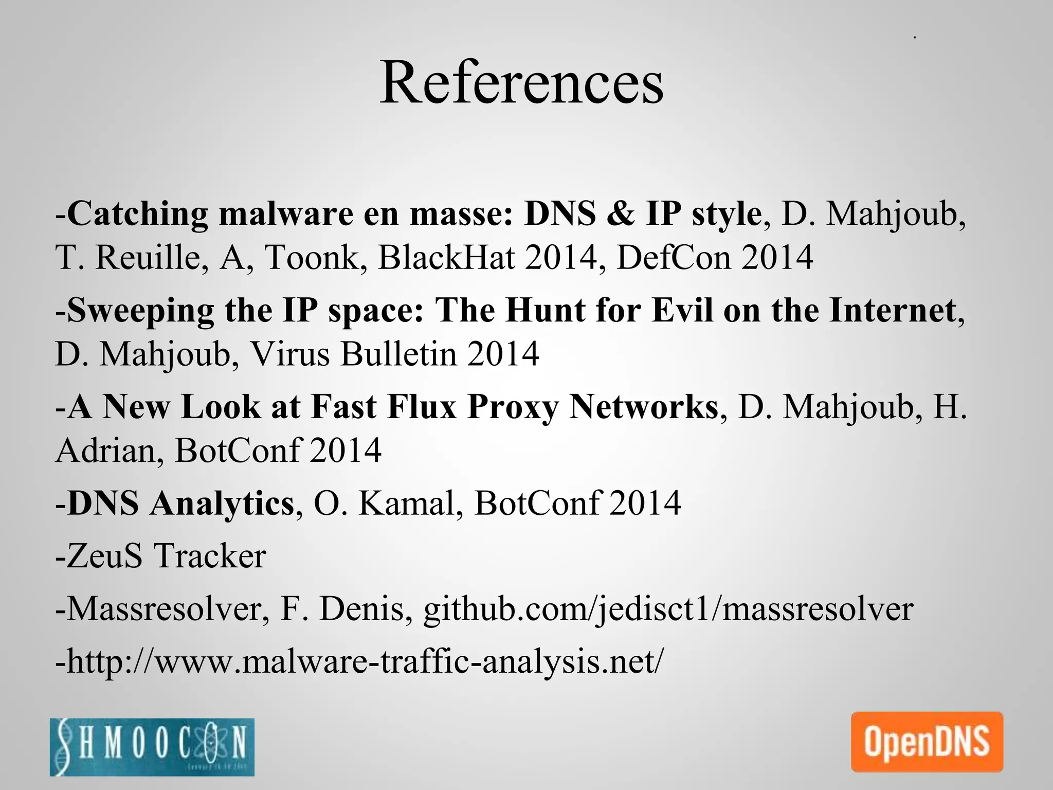 References
-Catching malware en masse: DNS & IP style, D. Mahjoub,
T. Reuille, A, Toonk, BlackHat 2014, DefCon 2014
-Sweeping the IP space: The Hunt for Evil on the Internet,
D. Mahjoub, Virus Bulletin 2014
-A New Look at Fast Flux Proxy Networks, D. Mahjoub, H.
Adrian, BotConf 2014
-DNS Analytics, O. Kamal, BotConf 2014
-ZeuS Tracker
-Massresolver, F. Denis, github.com/jedisct1/massresolver
-http://www.malware-traffic-analysis.net/
 