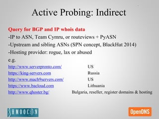 Active Probing: Indirect
Query for BGP and IP whois data
-IP to ASN, Team Cymru, or routeviews + PyASN
-Upstream and sibling ASNs (SPN concept, BlackHat 2014)
-Hosting provider: rogue, lax or abused
e.g.
http://www.serverpronto.com/ US
https://king-servers.com Russia
http://www.mach9servers.com/ US
https://www.bacloud.com Lithuania
http://www.qhoster.bg/ Bulgaria, reseller, register domains & hosting
 