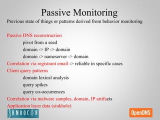 Passive Monitoring
Previous state of things or patterns derived from behavior monitoring
Passive DNS reconstruction
pivot from a seed
domain -> IP -> domain
domain -> nameserver -> domain
Correlation via registrant email -> reliable in specific cases
Client query patterns
domain lexical analysis
query spikes
query co-occurrences
Correlation via malware samples, domain, IP artifacts
Application layer data (sinkhole)
 