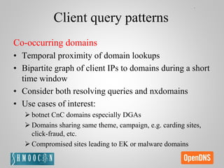 Client query patterns
Co-occurring domains
• Temporal proximity of domain lookups
• Bipartite graph of client IPs to domains during a short
time window
• Consider both resolving queries and nxdomains
• Use cases of interest:
 botnet CnC domains especially DGAs
 Domains sharing same theme, campaign, e.g. carding sites,
click-fraud, etc.
 Compromised sites leading to EK or malware domains
 