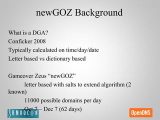 newGOZ Background
What is a DGA?
Conficker 2008
Typically calculated on time/day/date
Letter based vs dictionary based
Gameover Zeus “newGOZ”
letter based with salts to extend algorithm (2
known)
11000 possible domains per day
Oct 7 – Dec 7 (62 days)
 