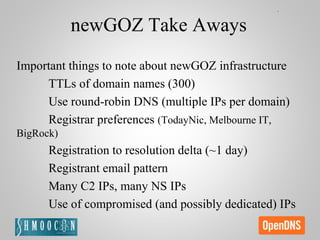 newGOZ Take Aways
Important things to note about newGOZ infrastructure
TTLs of domain names (300)
Use round-robin DNS (multiple IPs per domain)
Registrar preferences (TodayNic, Melbourne IT,
BigRock)
Registration to resolution delta (~1 day)
Registrant email pattern
Many C2 IPs, many NS IPs
Use of compromised (and possibly dedicated) IPs
 