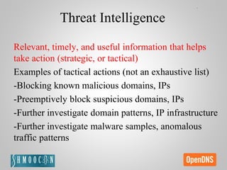 Threat Intelligence
Relevant, timely, and useful information that helps
take action (strategic, or tactical)
Examples of tactical actions (not an exhaustive list)
-Blocking known malicious domains, IPs
-Preemptively block suspicious domains, IPs
-Further investigate domain patterns, IP infrastructure
-Further investigate malware samples, anomalous
traffic patterns
 