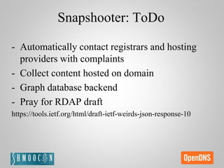 Snapshooter: ToDo
- Automatically contact registrars and hosting
providers with complaints
- Collect content hosted on domain
- Graph database backend
- Pray for RDAP draft
https://tools.ietf.org/html/draft-ietf-weirds-json-response-10
 