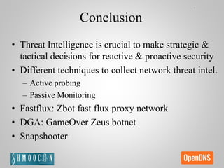Conclusion
• Threat Intelligence is crucial to make strategic &
tactical decisions for reactive & proactive security
• Different techniques to collect network threat intel.
– Active probing
– Passive Monitoring
• Fastflux: Zbot fast flux proxy network
• DGA: GameOver Zeus botnet
• Snapshooter
 