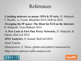 References
-Catching malware en masse: DNS & IP style, D. Mahjoub,
T. Reuille, A, Toonk, BlackHat 2014, DefCon 2014
-Sweeping the IP space: The Hunt for Evil on the Internet,
D. Mahjoub, Virus Bulletin 2014
-A New Look at Fast Flux Proxy Networks, D. Mahjoub, H.
Adrian, BotConf 2014
-DNS Analytics, O. Kamal, BotConf 2014
-ZeuS Tracker
-Massresolver, F. Denis, github.com/jedisct1/massresolver
-http://www.malware-traffic-analysis.net/
 