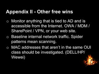 Appendix II - Other free wins
o  Monitor anything that is tied to AD and is
accessible from the Internet. OWA / MDM /
SharePoint / VPN, or your web site.
o  Baseline internal network traffic. Spider
patterns mean scanning.
o  MAC addresses that aren’t in the same OUI
class should be investigated. (DELL/HP/
Wewei)

 