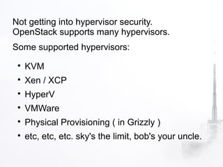 Not getting into hypervisor security.
OpenStack supports many hypervisors.
Some supported hypervisors:
 
     KVM
 
     Xen / XCP
 
     HyperV
 
     VMWare
 
     Physical Provisioning ( in Grizzly )
 
     etc, etc, etc. sky's the limit, bob's your uncle.
 