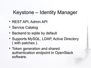 Keystone – Identity Manager

    REST API, Admin API

    Service Catalog

    Backend to sqlite by default

    Supports MySQL, LDAP, Active Directory
    ( with patches ).

    Token generation and shared
    authentication endpoint in OpenStack
    software.
 