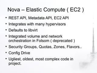 Nova – Elastic Compute ( EC2 )

    REST API, Metadata API, EC2 API

    Integrates with many hypervisors

    Defaults to libvirt

    Integrated volume and network
    orchestration in Folsom ( deprecated )

    Security Groups, Quotas, Zones, Flavors..

    Config Drive

    Ugliest, oldest, most complex code in
    project.
 