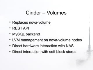 Cinder – Volumes

    Replaces nova-volume

    REST API

    MySQL backend

    LVM management on nova-volume nodes

    Direct hardware interaction with NAS

    Direct interaction with soft block stores
 