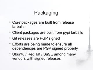 Packaging

    Core packages are built from release
    tarballs

    Client packages are built from pypi tarballs

    Git releases are PGP signed

    Efforts are being made to ensure all
    dependencies are PGP signed properly

    Ubuntu / RedHat / SuSE among many
    vendors with signed releases
 