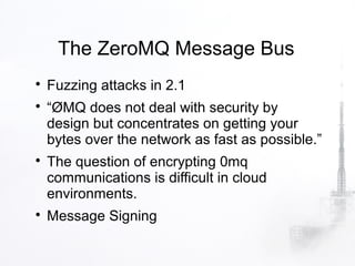 The ZeroMQ Message Bus

    Fuzzing attacks in 2.1

    “ØMQ does not deal with security by
    design but concentrates on getting your
    bytes over the network as fast as possible.”

    The question of encrypting 0mq
    communications is difficult in cloud
    environments.

    Message Signing
 