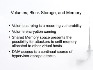 Volumes, Block Storage, and Memory


    Volume zeroing is a recurring vulnerability

    Volume encryption coming

    Shared Memory space presents the
    possibility for attackers to sniff memory
    allocated to other virtual hosts

    DMA access is a continual source of
    hypervisor escape attacks
 