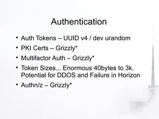 Authentication

    Auth Tokens – UUID v4 / dev urandom

    PKI Certs – Grizzly*

    Multifactor Auth – Grizzly*

    Token Sizes... Enormous 40bytes to 3k.
    Potential for DDOS and Failure in Horizon

    Authn/z – Grizzly*
 