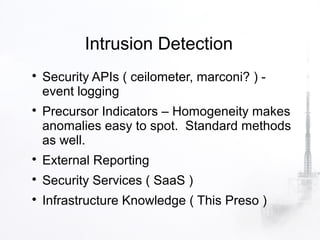 Intrusion Detection

    Security APIs ( ceilometer, marconi? ) -
    event logging

    Precursor Indicators – Homogeneity makes
    anomalies easy to spot. Standard methods
    as well.

    External Reporting

    Security Services ( SaaS )

    Infrastructure Knowledge ( This Preso )
 