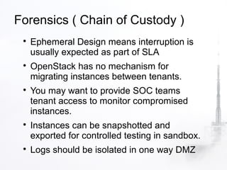 Forensics ( Chain of Custody )
 
     Ephemeral Design means interruption is
     usually expected as part of SLA
 
     OpenStack has no mechanism for
     migrating instances between tenants.
 
     You may want to provide SOC teams
     tenant access to monitor compromised
     instances.
 
     Instances can be snapshotted and
     exported for controlled testing in sandbox.
 
     Logs should be isolated in one way DMZ
 