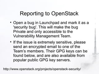 Reporting to OpenStack
    
        Open a bug in Launchpad and mark it as a
        'security bug'. This will make the bug
        Private and only accessible to the
        Vulnerability Management Team.
    
        If the issue is extremely sensitive, please
        send an encrypted email to one of the
        Team’s members. Their GPG keys can be
        found below, and are also available from
        popular public GPG key servers.

http://www.openstack.org/projects/openstack-security/
 