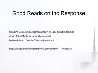 Good Reads on Inc Response


Handling Compromised Components in an IaaS Cloud Installation
Aryan TaheriMonfared (aryan@uninett.no)
Martin G Jaatun (Martin.G.Jaatun@sintef.no)


http://www.journalofcloudcomputing.com/content/1/1/16/abstract
 