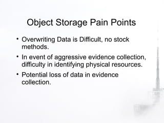 Object Storage Pain Points

    Overwriting Data is Difficult, no stock
    methods.

    In event of aggressive evidence collection,
    difficulty in identifying physical resources.

    Potential loss of data in evidence
    collection.
 