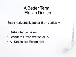 A Better Term :
              Elastic Design

Scale horizontally rather than vertically


    Distributed services

    Standard Orchestration APIs

    All States are Ephemeral
 