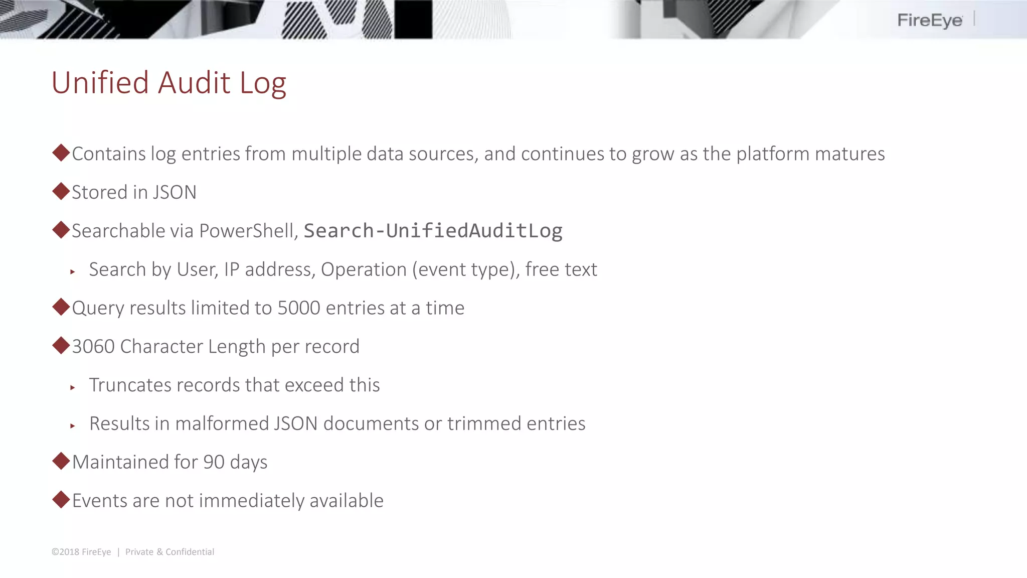 ©2018 FireEye | Private & Confidential
Unified Audit Log
◆Contains log entries from multiple data sources, and continues to grow as the platform matures
◆Stored in JSON
◆Searchable via PowerShell, Search-UnifiedAuditLog
▶ Search by User, IP address, Operation (event type), free text
◆Query results limited to 5000 entries at a time
◆3060 Character Length per record
▶ Truncates records that exceed this
▶ Results in malformed JSON documents or trimmed entries
◆Maintained for 90 days
◆Events are not immediately available
 
