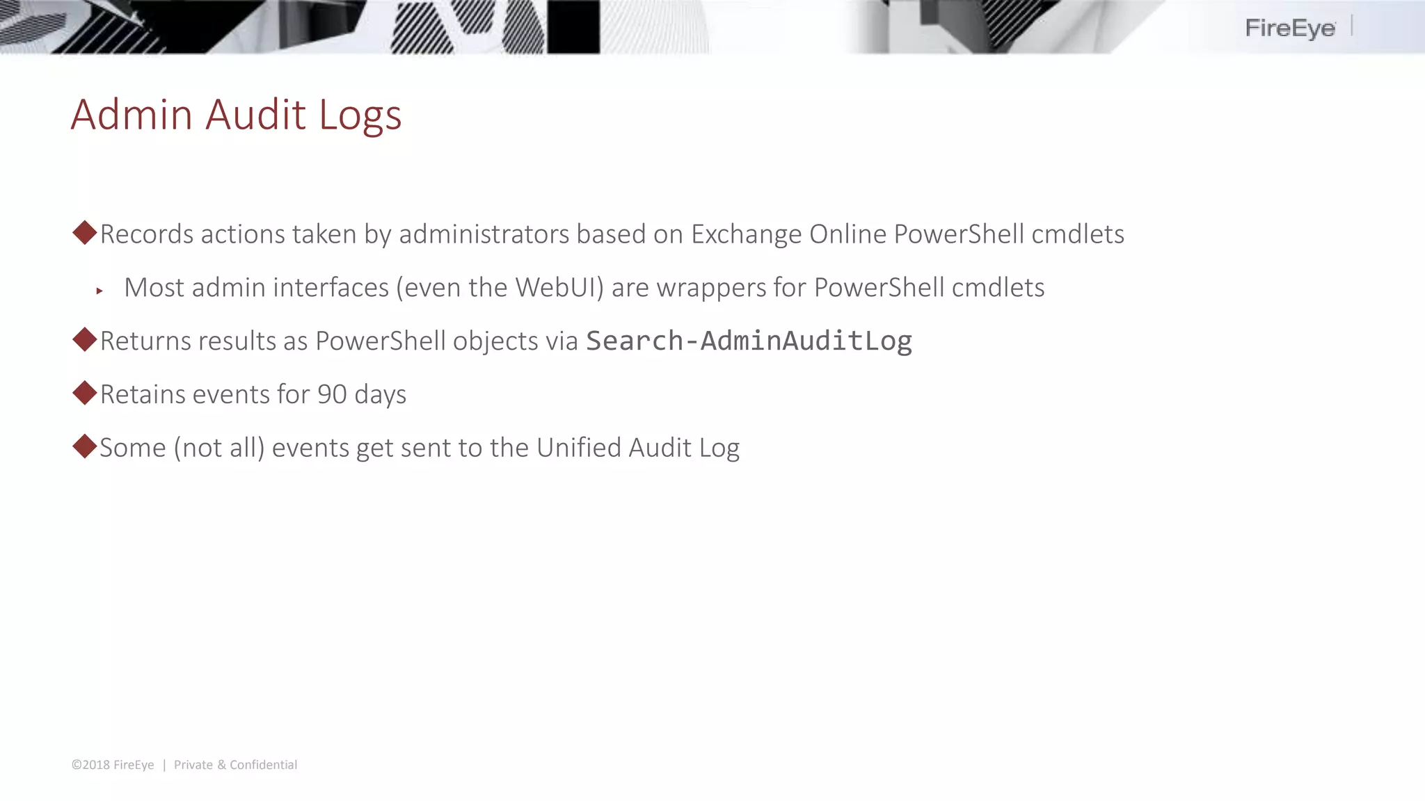 ©2018 FireEye | Private & Confidential
Admin Audit Logs
◆Records actions taken by administrators based on Exchange Online PowerShell cmdlets
▶ Most admin interfaces (even the WebUI) are wrappers for PowerShell cmdlets
◆Returns results as PowerShell objects via Search-AdminAuditLog
◆Retains events for 90 days
◆Some (not all) events get sent to the Unified Audit Log
 
