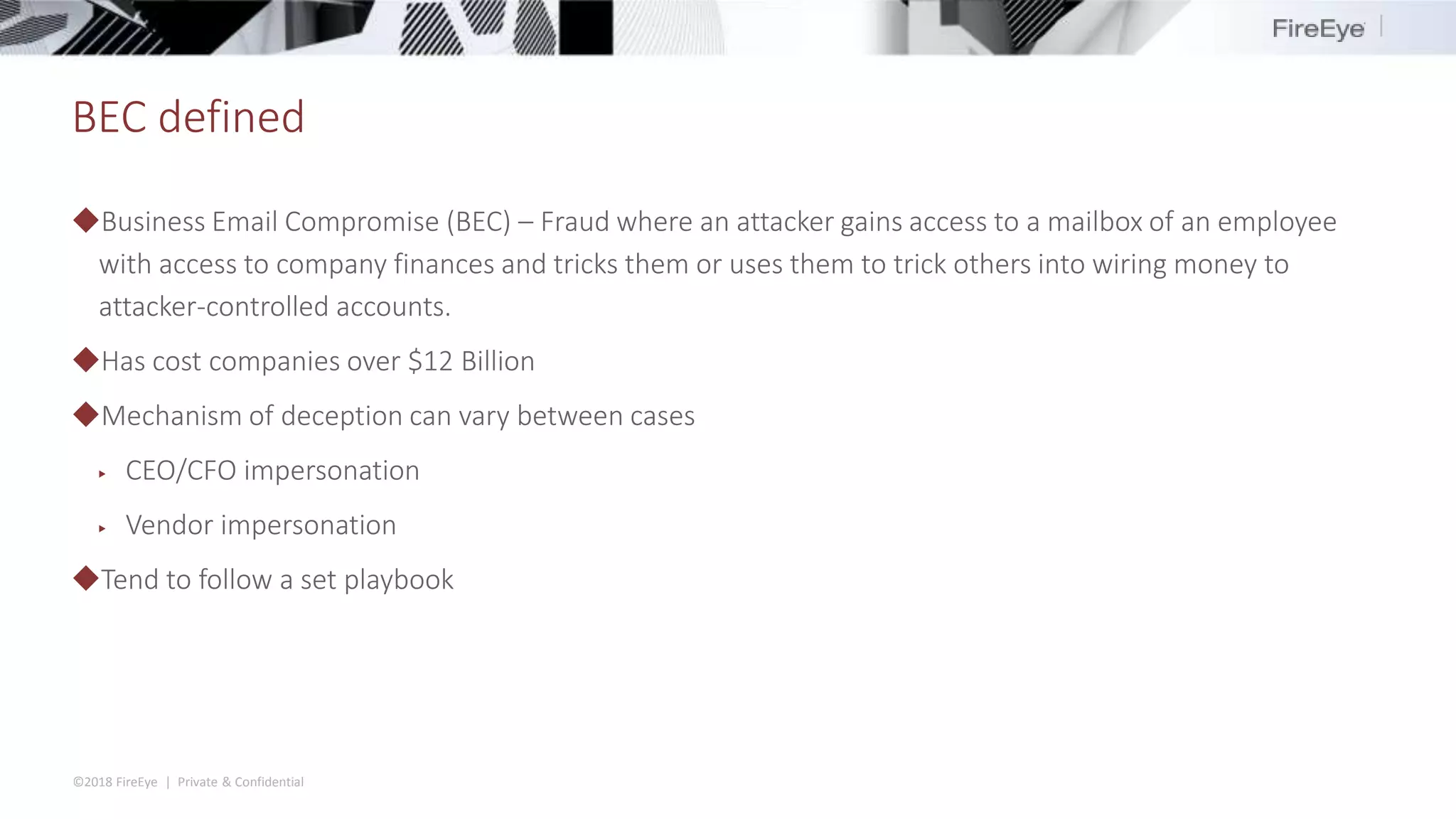 ©2018 FireEye | Private & Confidential
BEC defined
◆Business Email Compromise (BEC) – Fraud where an attacker gains access to a mailbox of an employee
with access to company finances and tricks them or uses them to trick others into wiring money to
attacker-controlled accounts.
◆Has cost companies over $12 Billion
◆Mechanism of deception can vary between cases
▶ CEO/CFO impersonation
▶ Vendor impersonation
◆Tend to follow a set playbook
 