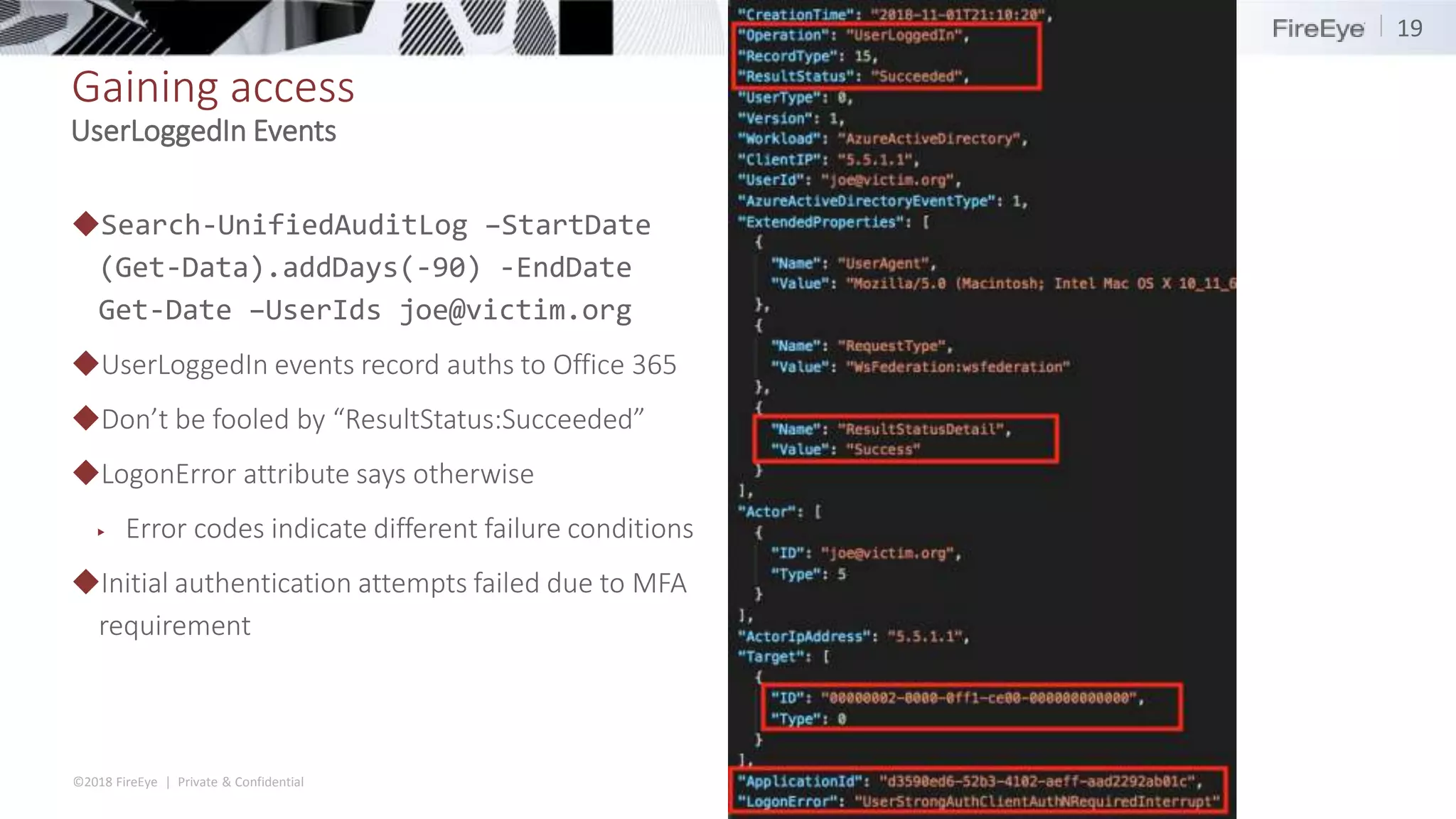 ©2018 FireEye | Private & Confidential
Gaining access
◆Search-UnifiedAuditLog –StartDate
(Get-Data).addDays(-90) -EndDate
Get-Date –UserIds joe@victim.org
◆UserLoggedIn events record auths to Office 365
◆Don’t be fooled by “ResultStatus:Succeeded”
◆LogonError attribute says otherwise
▶ Error codes indicate different failure conditions
◆Initial authentication attempts failed due to MFA
requirement
19
UserLoggedIn Events
 